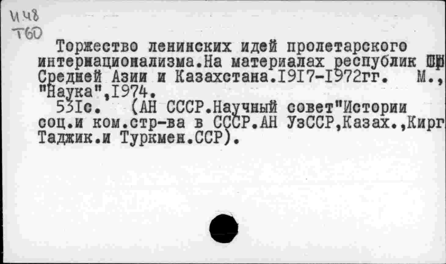 ﻿Т60
Торжество ленинских идей пролетарского интернационализма.На материалах республик Средней Азии и Казахстана.1917-1972гг.	М.,
"Наука”,1974.
531с. (АН СССР.Научный совет”Истории соц.и ком.стр-ва в СССР.АН УзССР,Казах.,Кирг Таджик.и Туркмен.ССР).